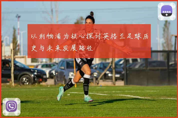 以利物浦为核心探讨英格兰足球历史与未来发展路径