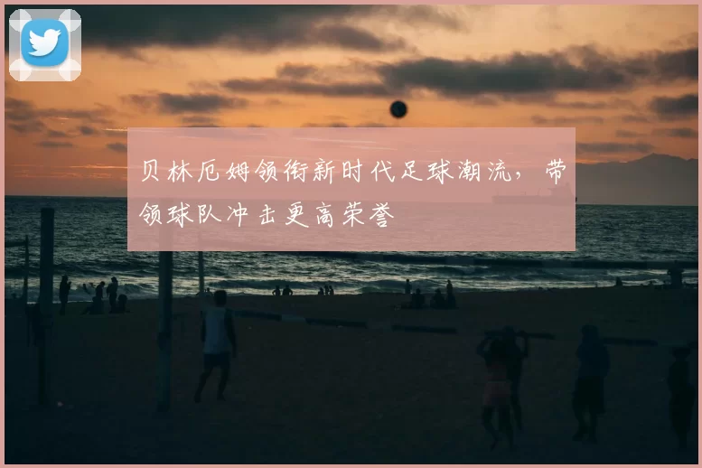 贝林厄姆领衔新时代足球潮流，带领球队冲击更高荣誉