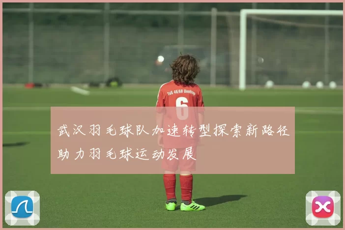 武汉羽毛球队加速转型探索新路径助力羽毛球运动发展