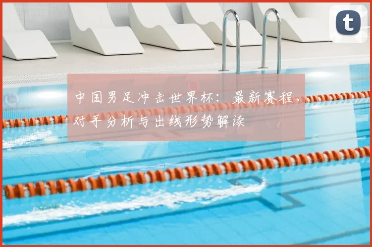 中国男足冲击世界杯：最新赛程、对手分析与出线形势解读