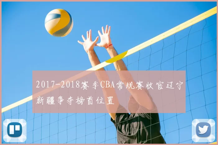 2017-2018赛季CBA常规赛收官辽宁新疆争夺榜首位置