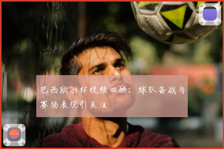 巴西欧洲杯视频回顾：球队备战与赛场表现引关注
