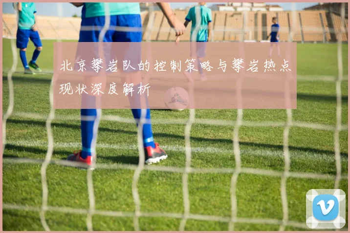 北京攀岩队的控制策略与攀岩热点现状深度解析