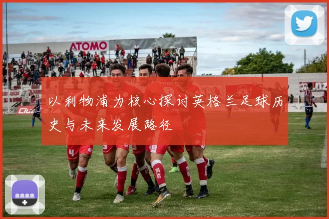 以利物浦为核心探讨英格兰足球历史与未来发展路径