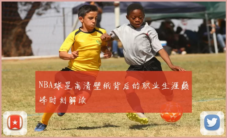 NBA球星高清壁纸背后的职业生涯巅峰时刻解读