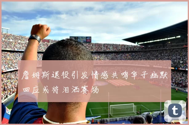 詹姆斯退役引发情感共鸣华子幽默回应或将泪洒赛场