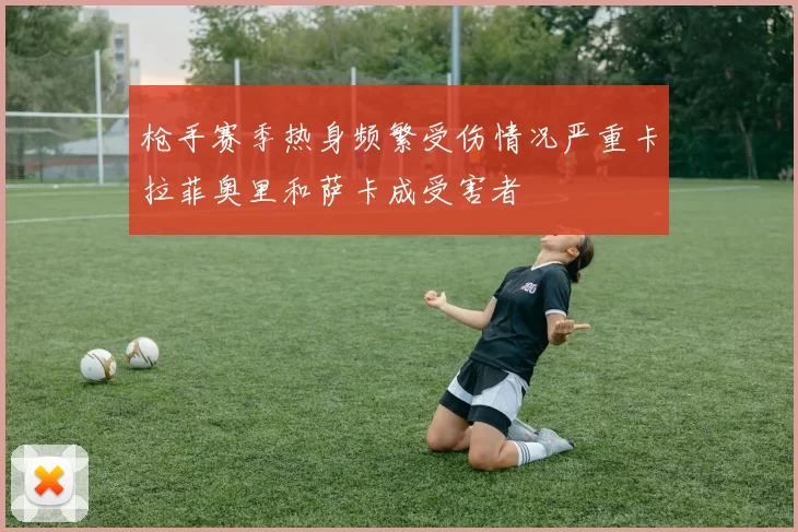 枪手赛季热身频繁受伤情况严重卡拉菲奥里和萨卡成受害者