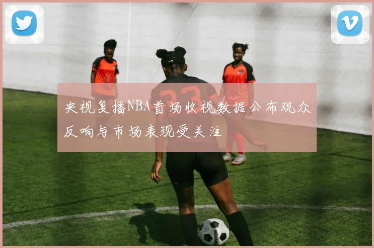 央视复播NBA首场收视数据公布观众反响与市场表现受关注