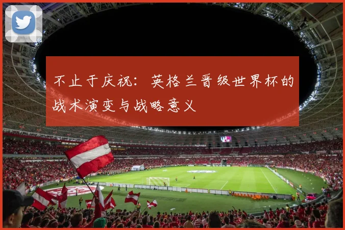 不止于庆祝:英格兰晋级世界杯的战术演变与战略意义