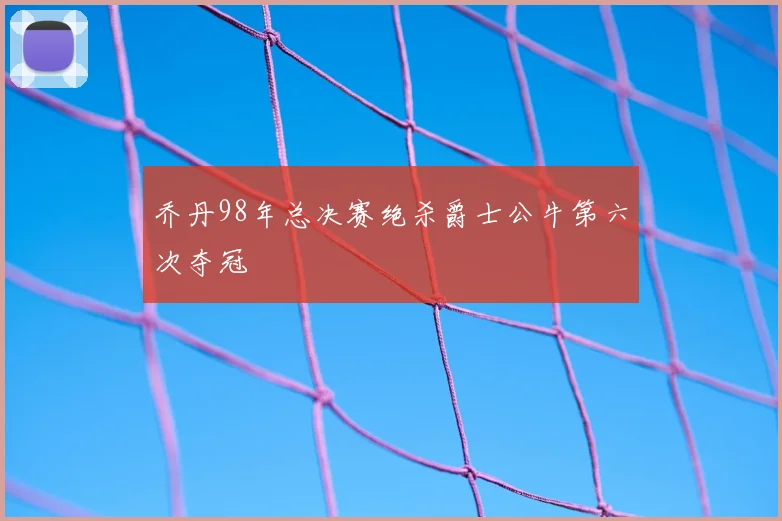 乔丹98年总决赛绝杀爵士公牛第六次夺冠
