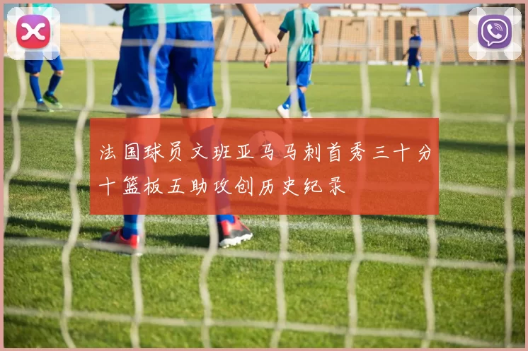 法国球员文班亚马马刺首秀三十分十篮板五助攻创历史纪录