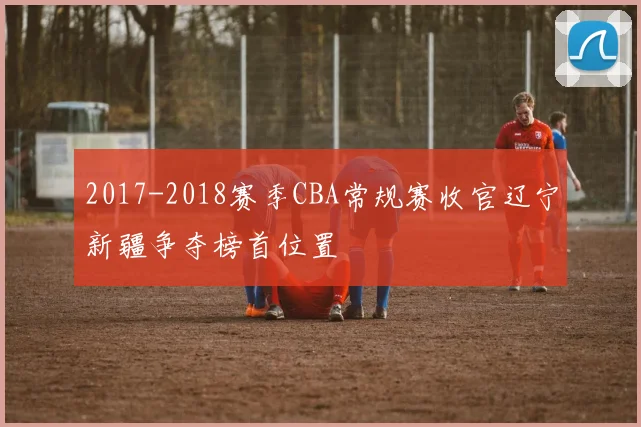 2017-2018赛季CBA常规赛收官辽宁新疆争夺榜首位置