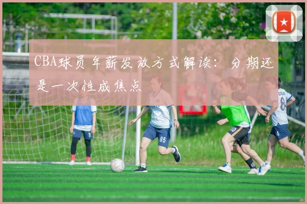 CBA球员年薪发放方式解读:分期还是一次性成焦点