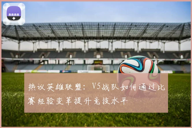 热议英雄联盟：V5战队如何通过比赛经验变革提升竞技水平