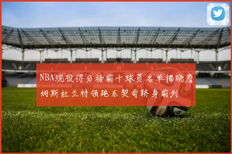 NBA现役得分榜前十球员名单揭晓詹姆斯杜兰特领跑东契奇跻身前列